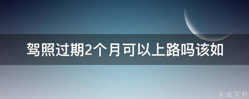 **过期2个月可以上路吗_该如何处理