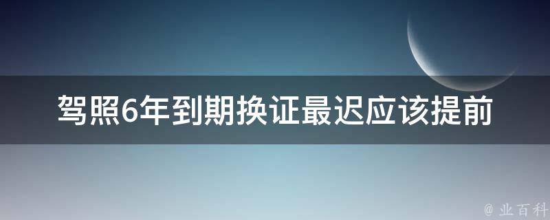 驾照6年到期换证最迟_应该提前多久办理换证手续？