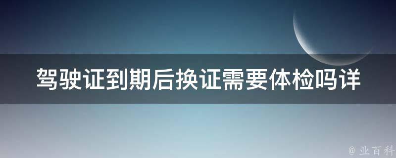 ***到期后换证需要体检吗_详解换证流程及注意事项