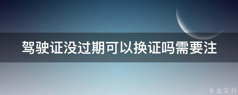 ***没过期可以换证吗(需要注意哪些事项)