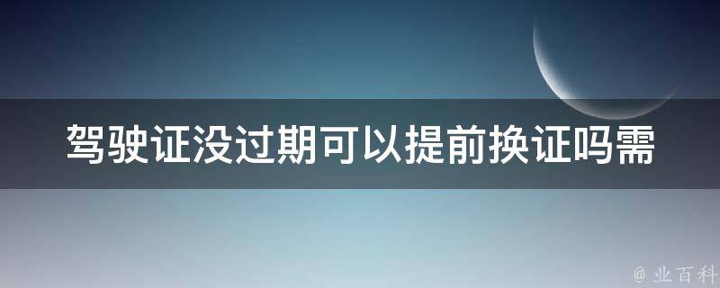 ***没过期可以提前换证吗_需要注意哪些事项