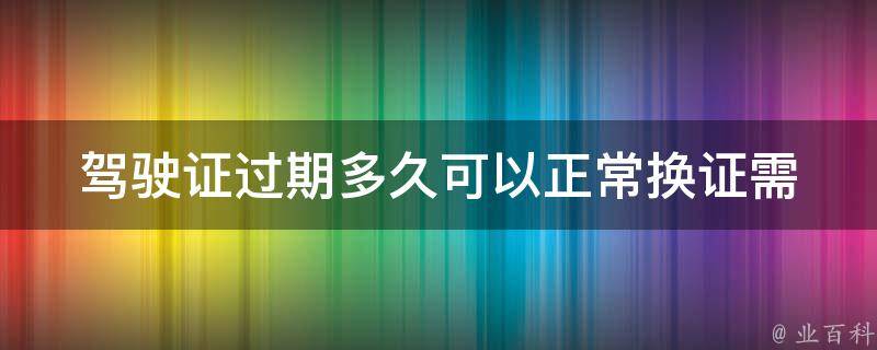 驾驶证过期多久可以正常换证_需要注意哪些问题