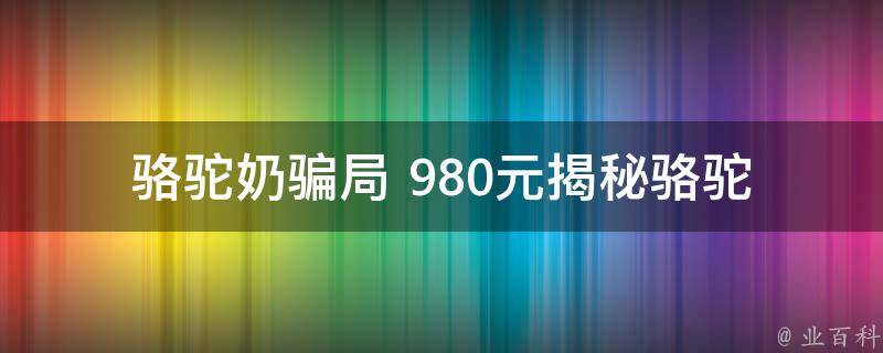 骆驼奶骗局 980元_揭秘骆驼奶市场黑幕，如何避免被骗。