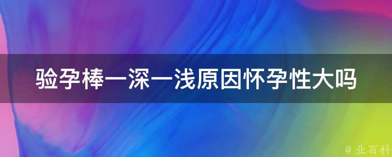 验孕棒一深一浅原因怀孕性大吗_深入解析验孕棒的正确使用方法和注意事项。