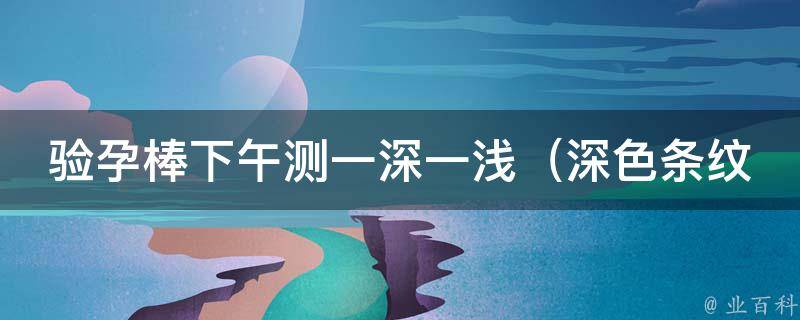 验孕棒下午测一深一浅_深色条纹代表怀孕？浅色条纹是什么意思？