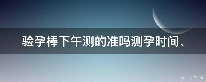 验孕棒下午测的准吗_测孕时间、使用方法、误差范围