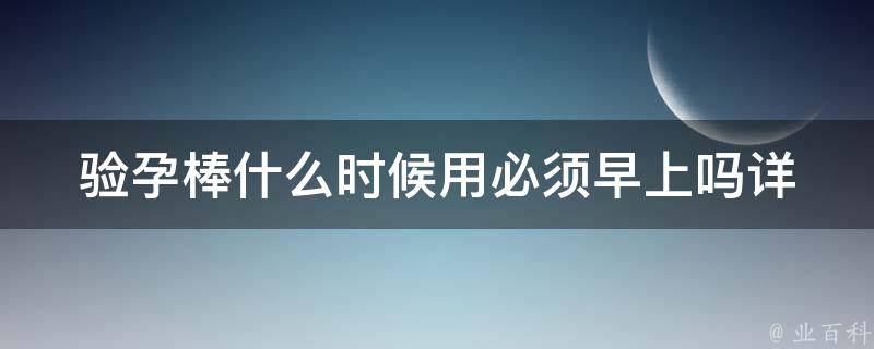 验孕棒什么时候用必须早上吗_详解使用时间、正确方法及注意事项