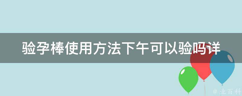 验孕棒使用方法下午可以验吗(详解验孕棒使用时间、验孕棒准确率、验孕棒使用注意事项)。