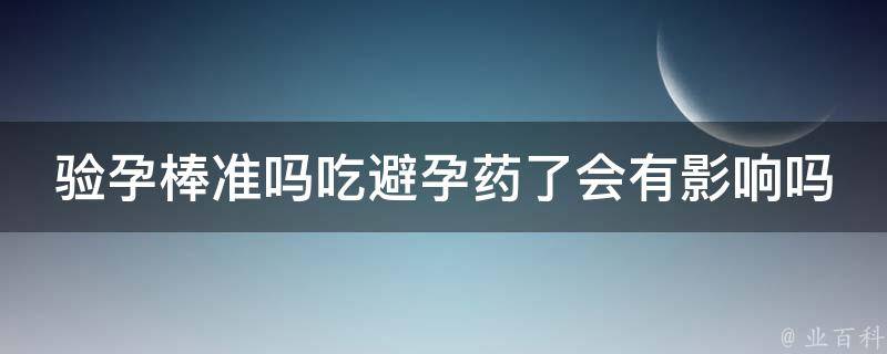 验孕棒准吗吃避孕药了会有影响吗_详解验孕棒使用方法及常见误区