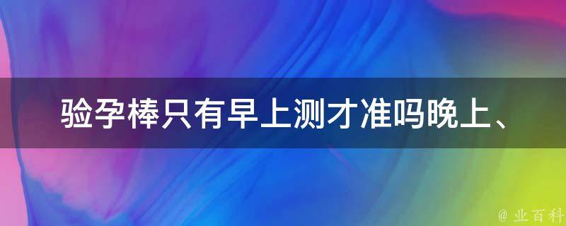 验孕棒只有早上测才准吗_晚上、下午、准确性、注意事项、误差、使用方法