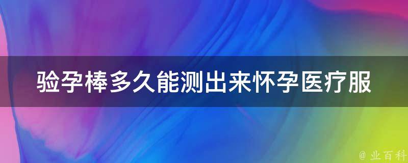 验孕棒多久能测出来怀孕_医疗服务指南：测孕棒使用方法、注意事项及常见问题解答。