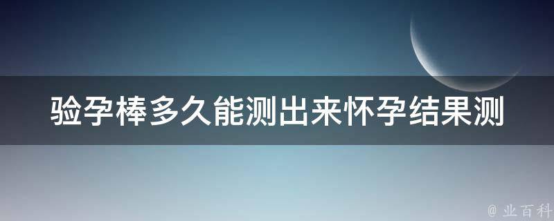 验孕棒多久能测出来怀孕结果_测孕时间、使用方法、准确度。