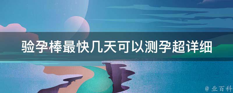 验孕棒最快几天可以测孕_超详细测孕时间表，让你轻松掌握测孕秘诀。