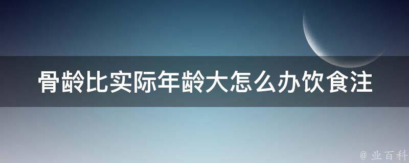 骨龄比实际年龄大怎么办(饮食注意什么)——专家教你如何调理饮食，让骨龄回归年龄！