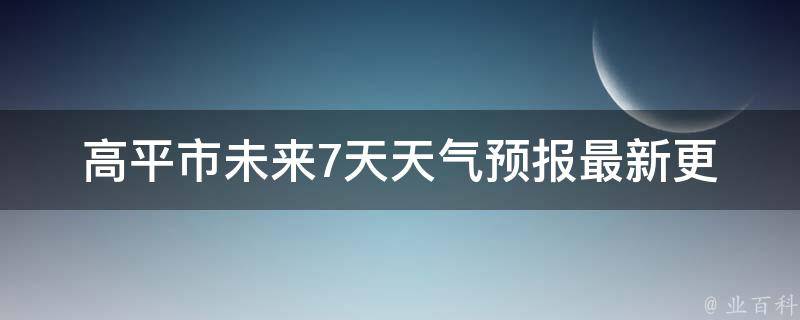 高平市未来7天天气预报_最新更新，详细预测及气象数据