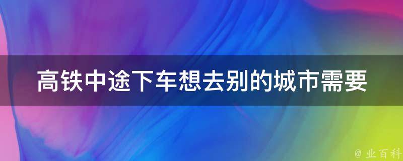 高铁中途下车想去别的城市(需要注意哪些问题)