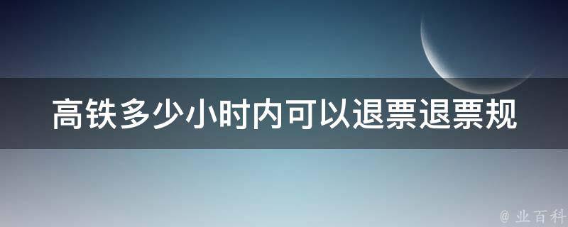 高铁多少小时内可以退票_退票规定详解