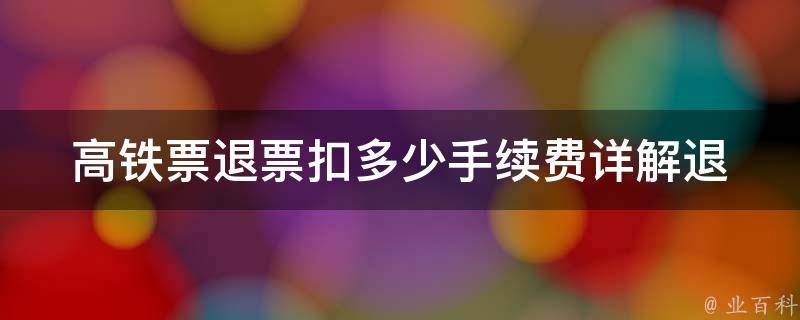 高铁票退票扣多少手续费_详解退票规定与计算方法