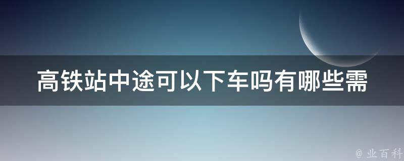 高铁站中途可以下车吗_有哪些需要注意的事项