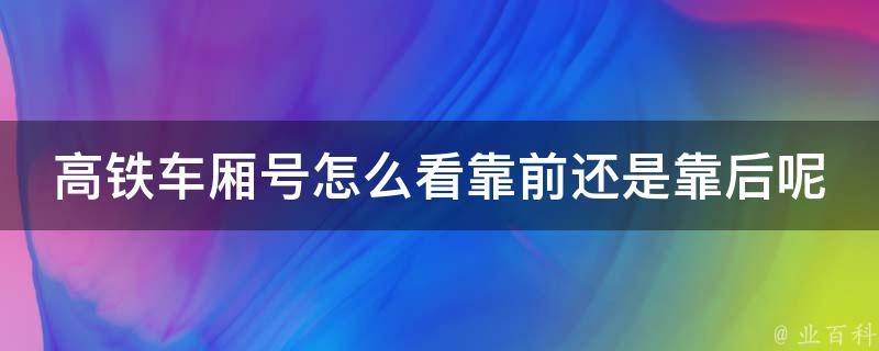 高铁车厢号怎么看靠前还是靠后呢_详解高铁座位排列及选座技巧