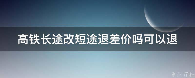 高铁长途改短途退差价吗_可以退吗？退款规则详解