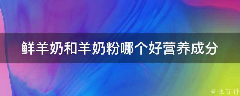 鲜羊奶和羊奶粉哪个好_营养成分对比+适合哪些人群。