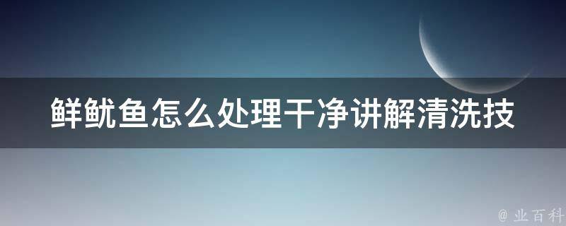 鲜鱿鱼怎么处理干净讲解_清洗技巧、烹饪方法、美食做法推荐