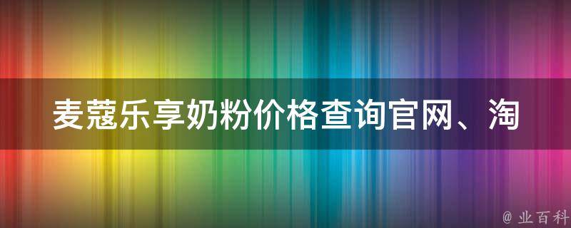 麦蔻乐享奶粉价格查询(官网、淘宝、京东、天猫等多平台价格对比)