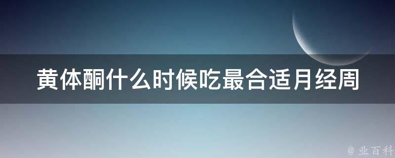 黄体酮什么时候吃最合适_月经周期、备孕、妊娠、停药后注意事项