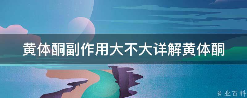 黄体酮副作用大不大(详解黄体酮的副作用、注意事项及替代品推荐)