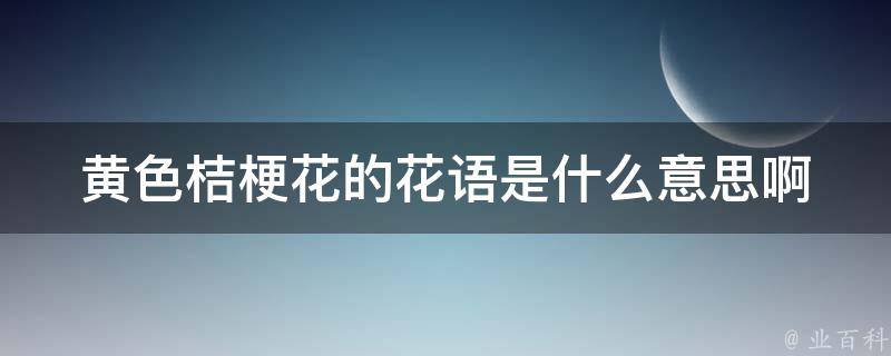 黄色桔梗花的花语是什么意思啊_寓意大揭秘，送花必备