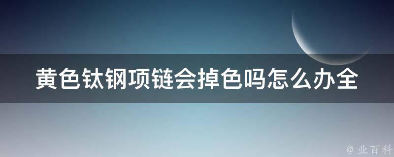 黄色钛钢项链会掉色吗怎么办_全面解析钛钢项链的使用与保养方法