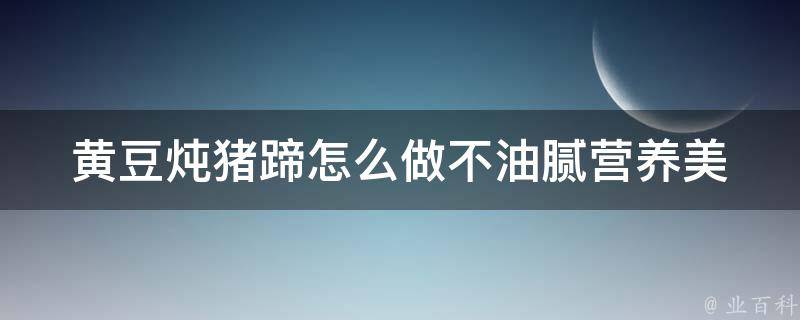 黄豆炖猪蹄怎么做不油腻_营养美味的健康家常菜谱推荐