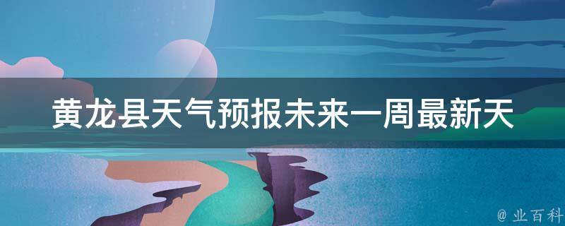 黄龙县天气预报未来一周_最新天气预报，气温变化、雨水情况一网打尽！