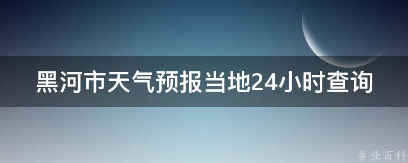 黑河市天气预报当地24小时查询_黑河市天气怎么样？最新天气情况一目了然