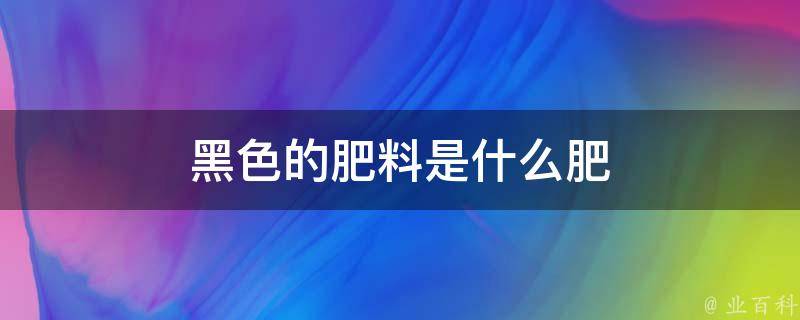 黑色的肥料是什么肥 黑肥料含量哪些元素 Kiodf网