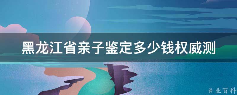 黑龙江省亲子鉴定多少钱_权威测谎机构，价格透明，可信度高。