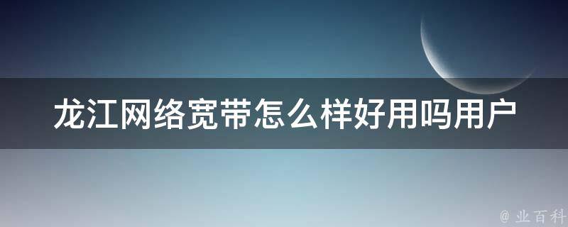 龙江网络宽带怎么样好用吗_用户评价+价格对比+速度测评