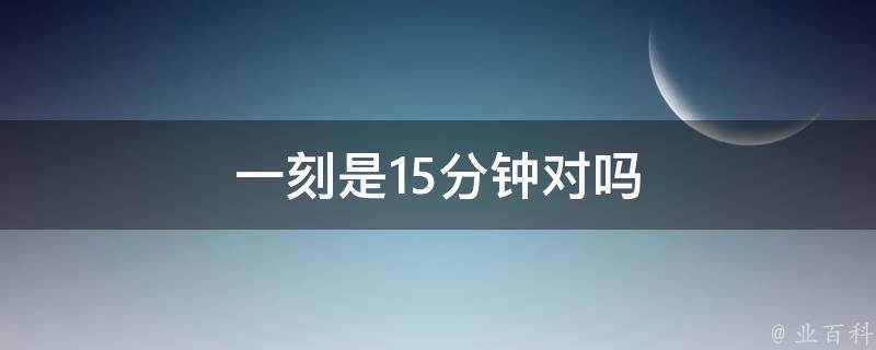 是對的,一刻鐘就是15分鐘,這種計時方式源自我國古代的計時工具銅壺