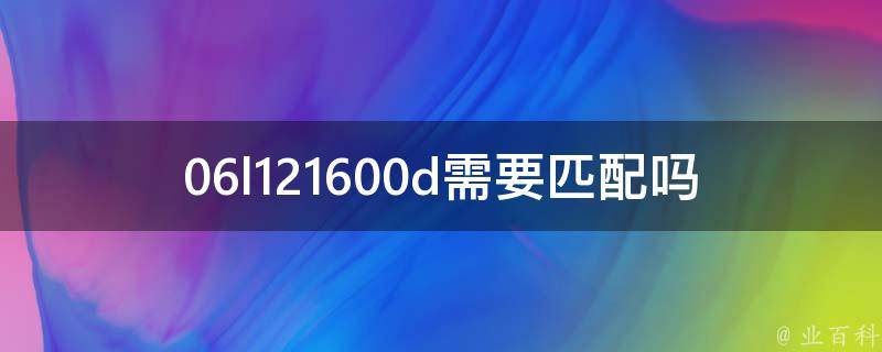 06l121600d需要匹配吗(详解06l121600d匹配方法及注意事项)。