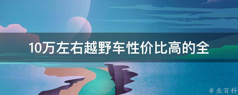 10万左右越野车性价比高的_全面对比分析，推荐最佳选择。