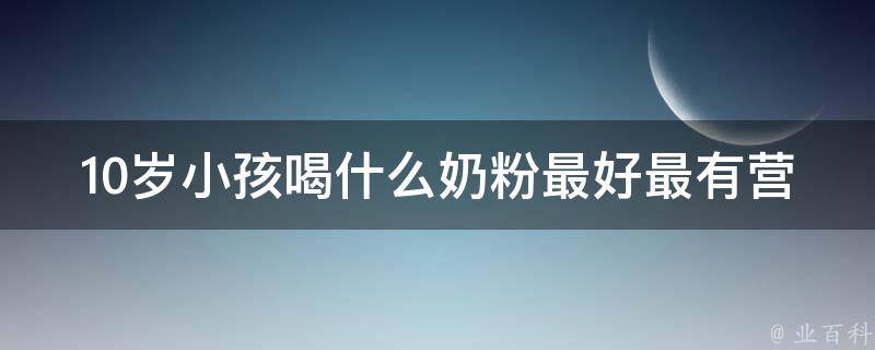 10岁小孩喝什么奶粉最好最有营养_专家推荐的营养配方奶粉和家长们常用的品牌。