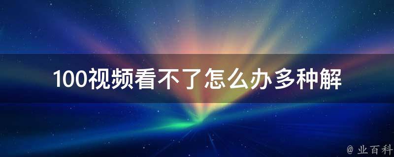 100视频看不了怎么办_多种解决方法，让你轻松解决100视频无法播放的问题。