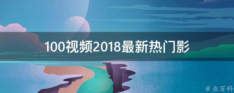 100视频2018(最新热门影视资源分享推荐)