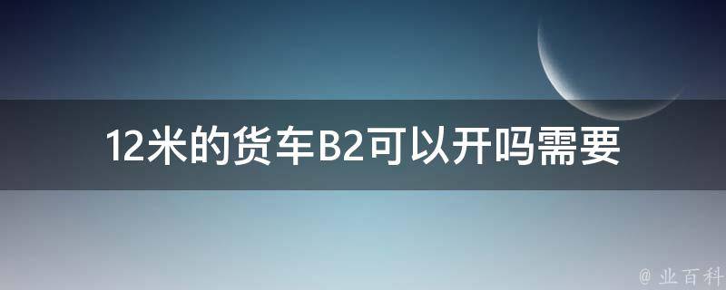 12米的货车B2可以开吗_需要满足哪些条件