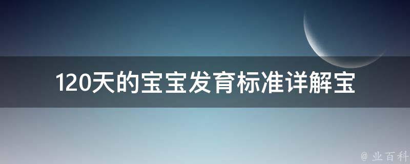 120天的宝宝发育标准_详解宝宝成长里程碑、发育指标和注意事项。