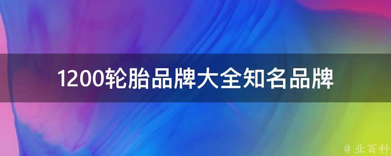 1200轮胎品牌大全_知名品牌、适用车型、**对比、如何选择。