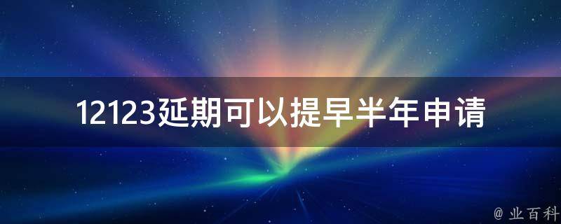 12123延期可以提早半年申请吗_这是一种可行的方案吗？