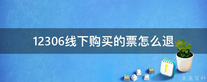 12306线下购买的票怎么退(详细退票流程及注意事项)