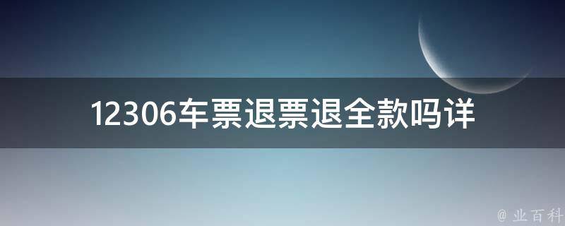 12306车票退票退全款吗_详解退票规定及注意事项